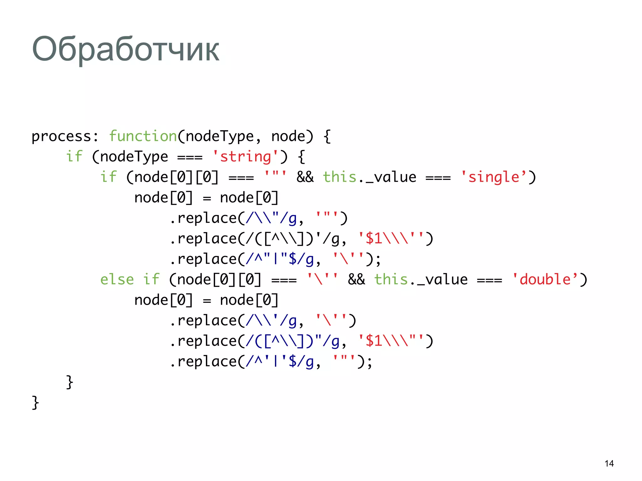 14
Обработчик
process: function(nodeType, node) {	
if (nodeType === 'string') {	
if (node[0][0] === '"' && this._value === 'single’)	
node[0] = node[0]	
.replace(/"/g, '"')	
.replace(/([^])'/g, '$1'')	
.replace(/^"|"$/g, ''');	
else if (node[0][0] === ''' && this._value === 'double’)	
node[0] = node[0]	
.replace(/'/g, ''')	
.replace(/([^])"/g, '$1"')	
.replace(/^'|'$/g, '"');	
}	
}	
 