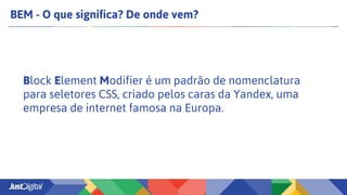 BEM - O que significa? De onde vem?
Block Element Modifier é um padrão de nomenclatura
para seletores CSS, criado pelos caras da Yandex, uma
empresa de internet famosa na Europa.
 