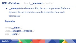 BEM - Estrutura .block__element--modifier
● __element é o elemento filho de um componente. Podemos
ter mais de um elemento, e ainda elementos dentro de
elementos.
Exemplos
.artigo__titulo{...}
.slide__imagem__creditos{...}
.box__texto{...}
 