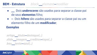 BEM - Estrutura .block__element--modifier
● __ Dois underscores são usados para separar a classe pai
de seus elementos filho;
● -- Dois hífens são usados para separar a classe pai ou um
elemento filho de um modificador;
Exemplos
.artigo__titulo--destaque{...}
.slide__imagem__creditos--topo{...}
.box__texto--azul{...}
 