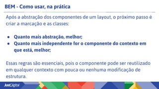 BEM - Como usar, na prática
Após a abstração dos componentes de um layout, o próximo passo é
criar a marcação e as classes:
● Quanto mais abstração, melhor;
● Quanto mais independente for o componente do contexto em
que está, melhor;
Essas regras são essenciais, pois o componente pode ser reutilizado
em qualquer contexto com pouca ou nenhuma modificação de
estrutura.
 