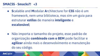 SMACSS - Smacks?! <3
● Scalable and Modular Architecture for CSS não é um
framework, nem uma biblioteca, mas sim um guia para
estruturar estilos de maneira inteligente e
escalonável;
● Não importa o tamanho do projeto, esse padrão de
organização combinado com o BEM pode facilitar e
agilizar ainda mais o desenvolvimento e manutenção
do seu código.
 