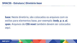 SMACSS - Estrutura | Diretório base
base: Neste diretório, são colocados os arquivos com os
estilos para elementos base, por exemplo: body, p, a, ul,
span. Arquivos de CSS reset também devem ser colocados
aqui.
 