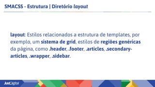 SMACSS - Estrutura | Diretório layout
layout: Estilos relacionados a estrutura de templates, por
exemplo, um sistema de grid, estilos de regiões genéricas
da página, como .header, .footer, .articles, .secondary-
articles, .wrapper, .sidebar.
 