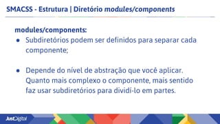 SMACSS - Estrutura | Diretório modules/components
modules/components:
● Subdiretórios podem ser definidos para separar cada
componente;
● Depende do nível de abstração que você aplicar.
Quanto mais complexo o componente, mais sentido
faz usar subdiretórios para dividí-lo em partes.
 