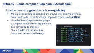 SMACSS - Como compilar tudo num CSS boladão?
Usando uma ruby gem chamada sass-globbing
● Na raiz do seu diretório sass, crie um arquivo .scss que importará os
arquivos de todas as pastas criadas seguindo o modelo do SMACSS;
● Uma das desvantagens é o tempo que
a compilação pode levar, dependendo
da quantidade de arquivos.
São segundos, mas se você usa
livereload, vai sentir a diferença.
 