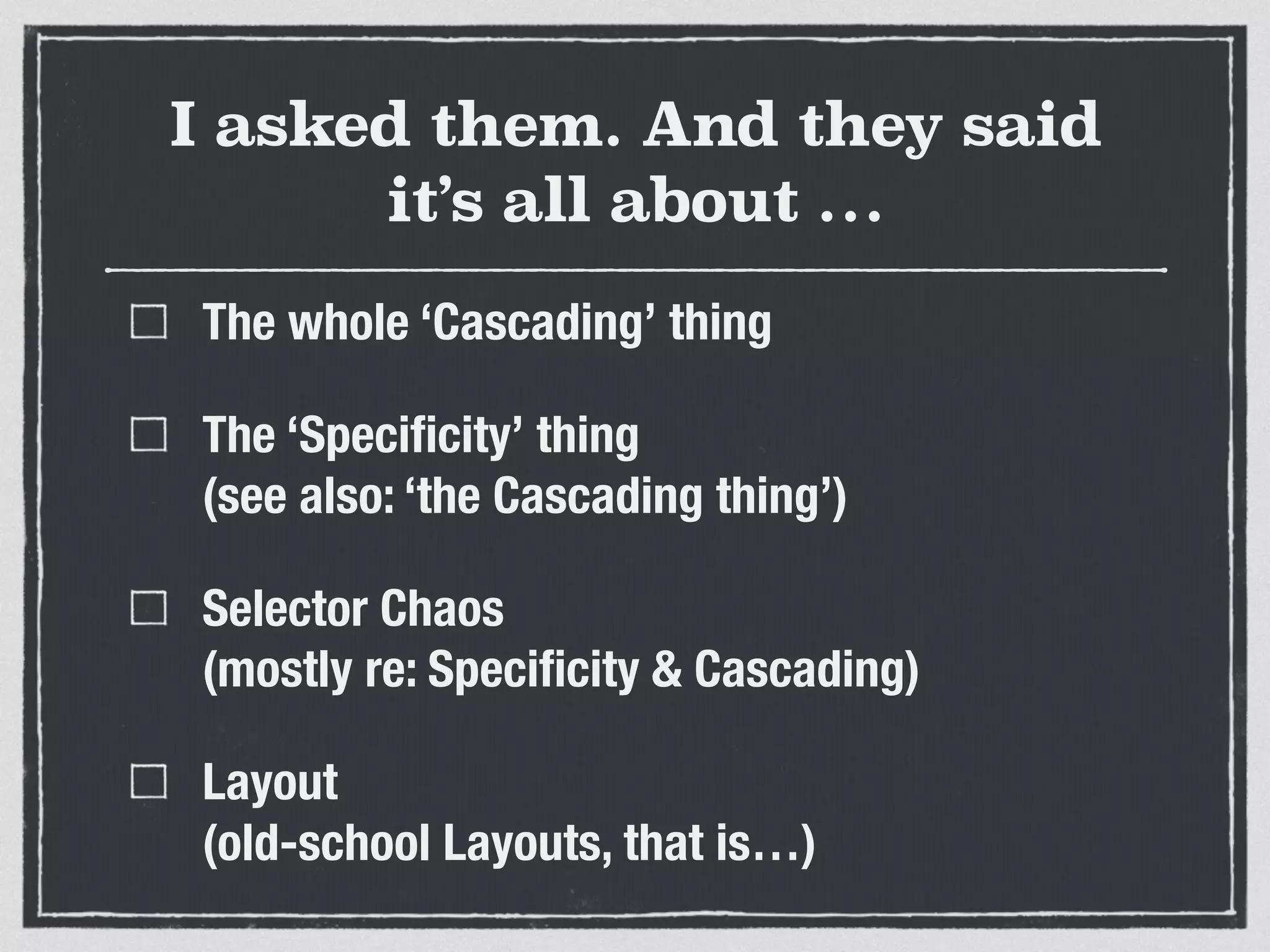I asked them. And they said 
it’s all about … 
The whole ‘Cascading’ thing 
The ‘Specificity’ thing 
(see also: ‘the Cascading thing’) 
Selector Chaos 
(mostly re: Specificity & Cascading) 
Layout 
(old-school Layouts, that is…) 
 