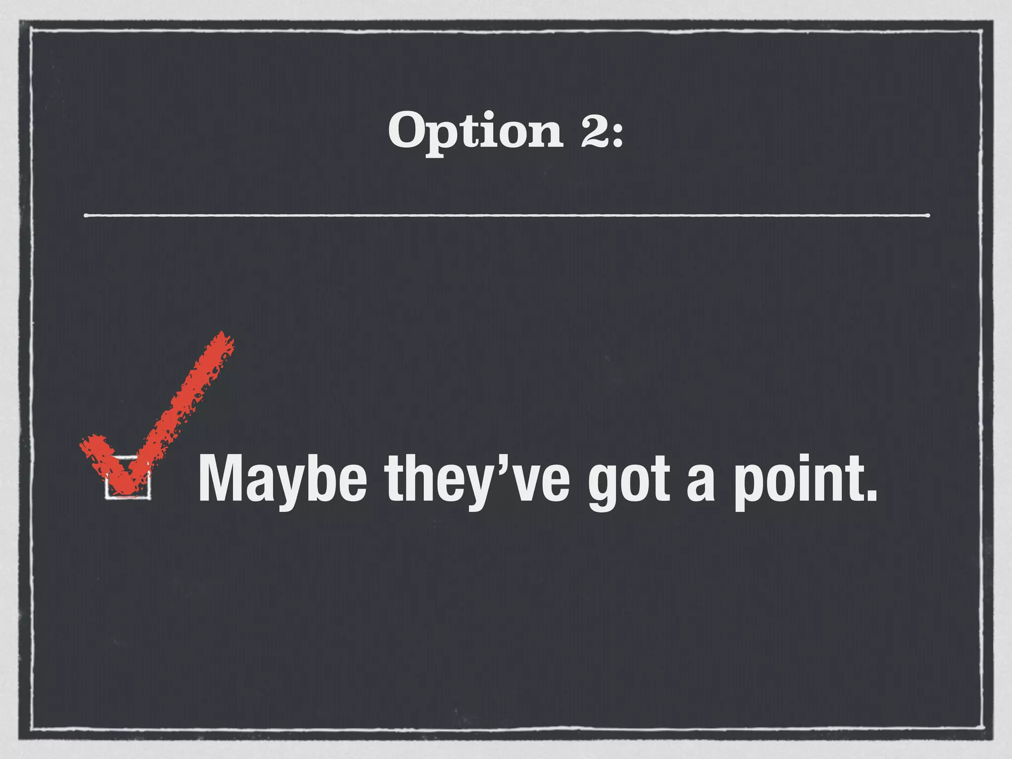Option 2: 
Maybe they’ve got a point. 
 