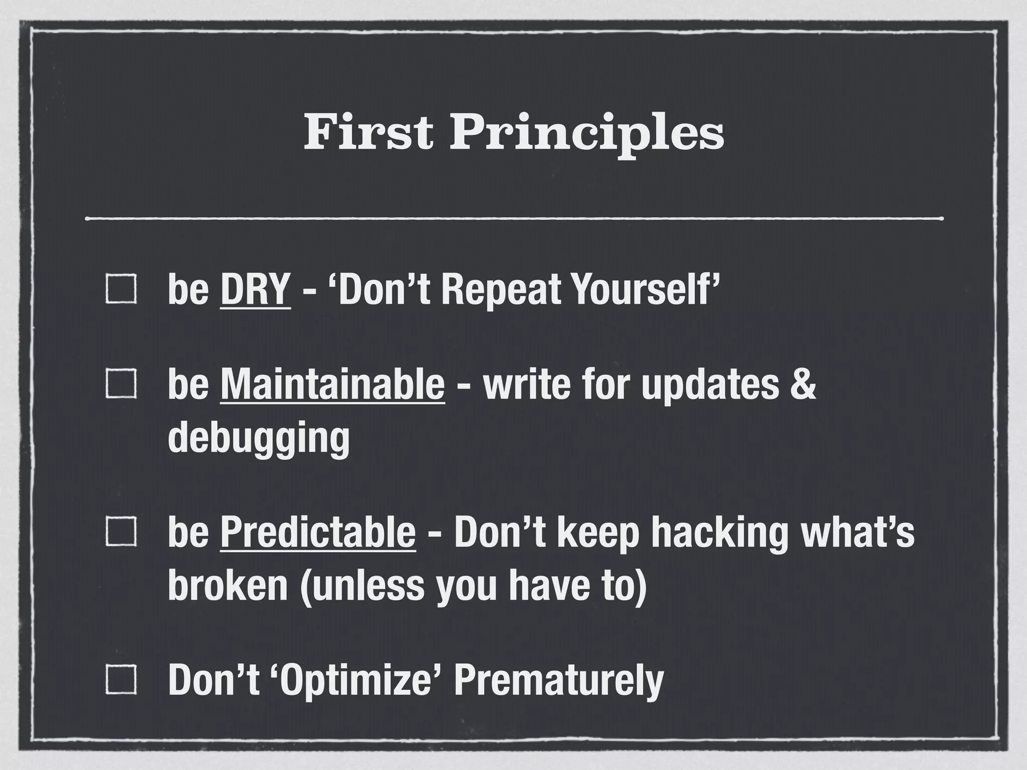 First Principles 
be DRY - ‘Don’t Repeat Yourself’ 
be Maintainable - write for updates & 
debugging 
be Predictable - Don’t keep hacking what’s 
broken (unless you have to) 
Don’t ‘Optimize’ Prematurely 
 