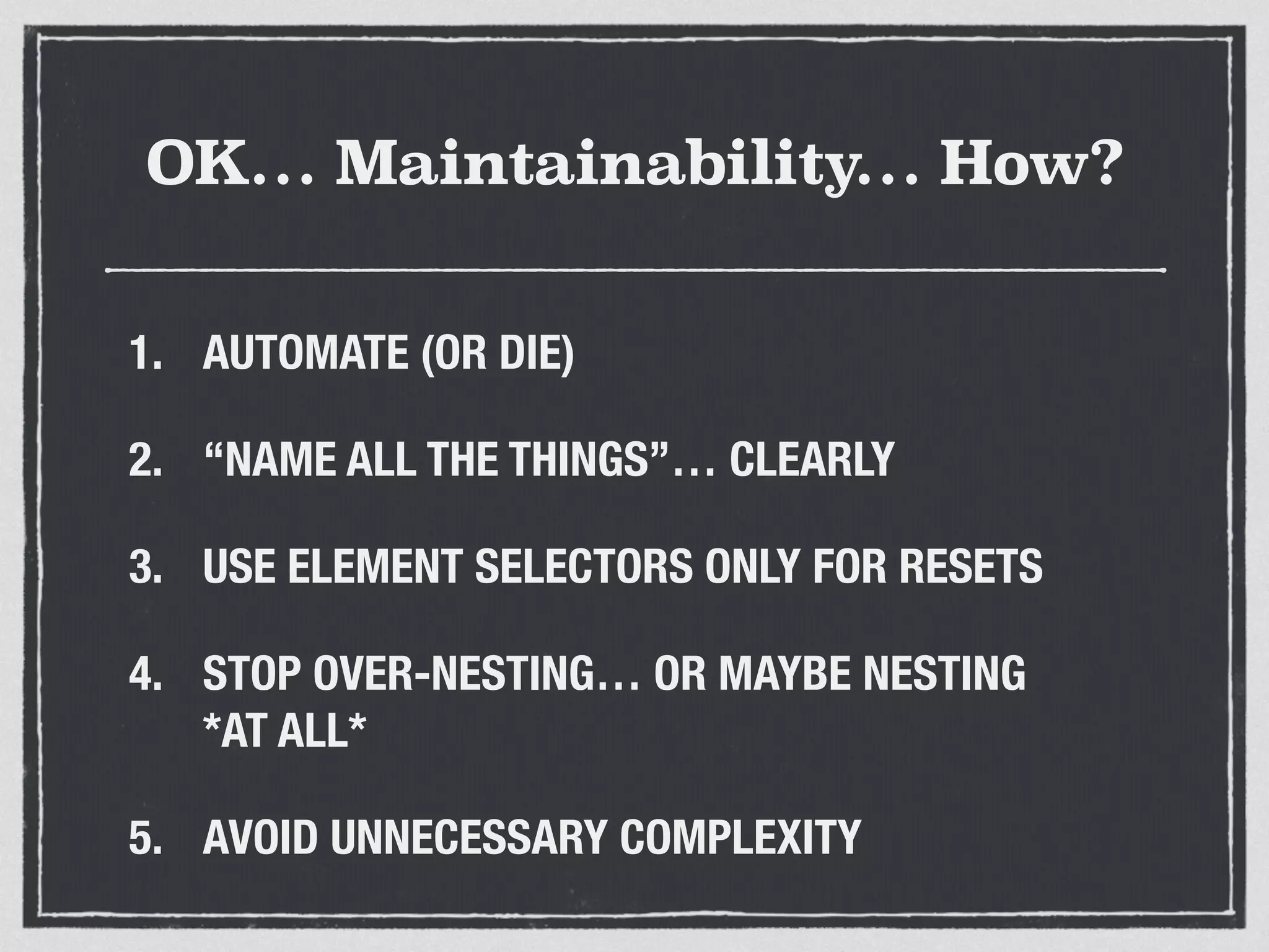 OK… Maintainability… How? 
1. AUTOMATE (OR DIE) 
2. “NAME ALL THE THINGS”… CLEARLY 
3. USE ELEMENT SELECTORS ONLY FOR RESETS 
4. STOP OVER-NESTING… OR MAYBE NESTING 
*AT ALL* 
5. AVOID UNNECESSARY COMPLEXITY 
 
