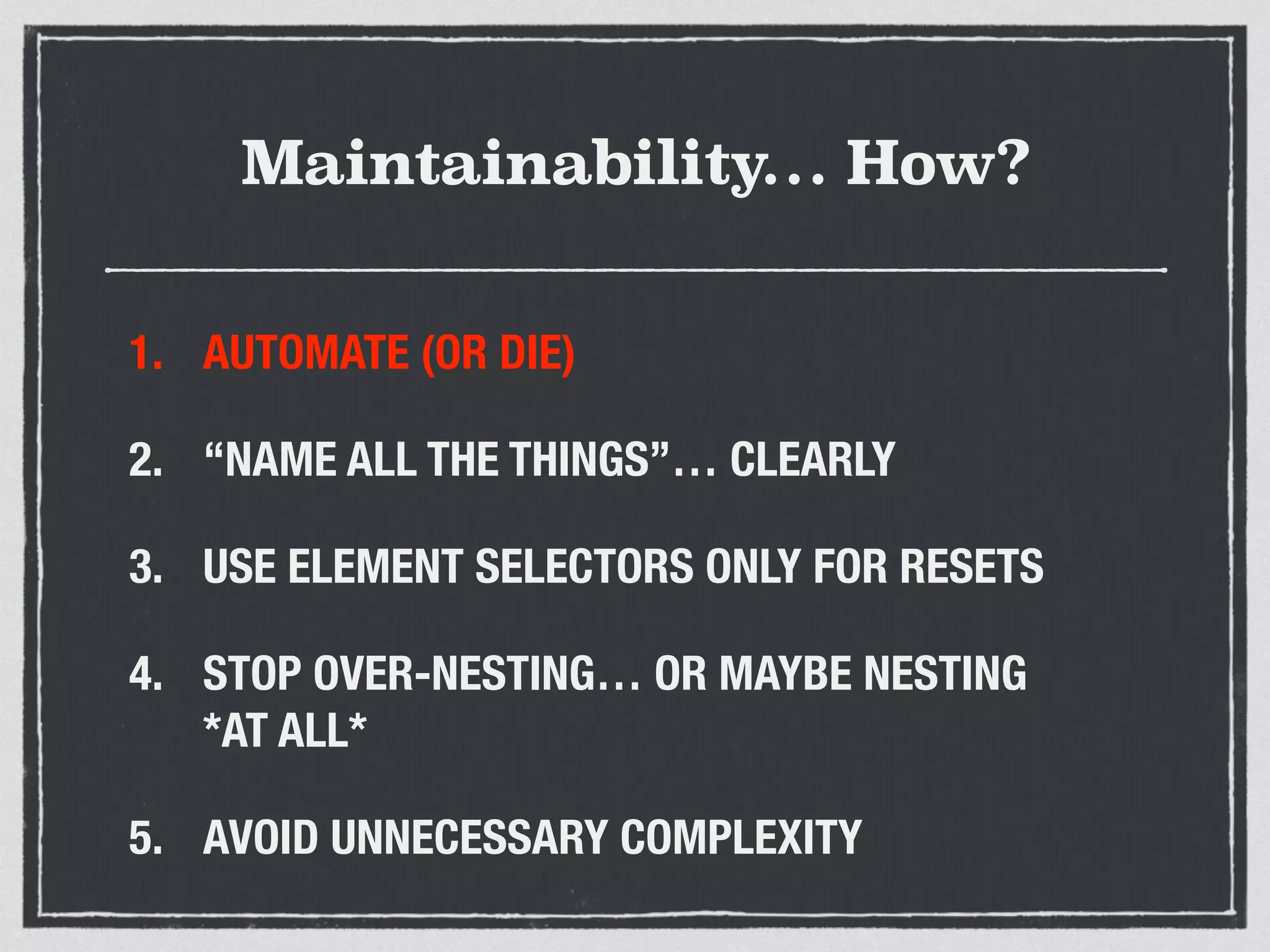 Maintainability… How? 
1. AUTOMATE (OR DIE) 
2. “NAME ALL THE THINGS”… CLEARLY 
3. USE ELEMENT SELECTORS ONLY FOR RESETS 
4. STOP OVER-NESTING… OR MAYBE NESTING 
*AT ALL* 
5. AVOID UNNECESSARY COMPLEXITY 
 
