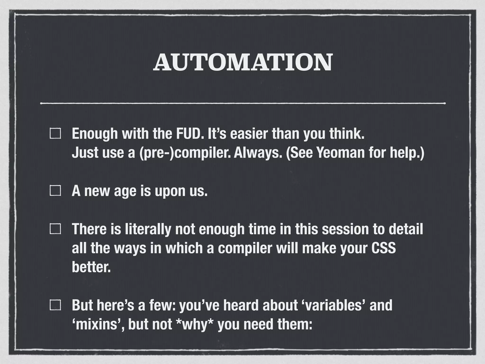 AUTOMATION 
Enough with the FUD. It’s easier than you think. 
Just use a (pre-)compiler. Always. (See Yeoman for help.) 
A new age is upon us. 
There is literally not enough time in this session to detail 
all the ways in which a compiler will make your CSS 
better. 
But here’s a few: you’ve heard about ‘variables’ and 
‘mixins’, but not *why* you need them: 
 