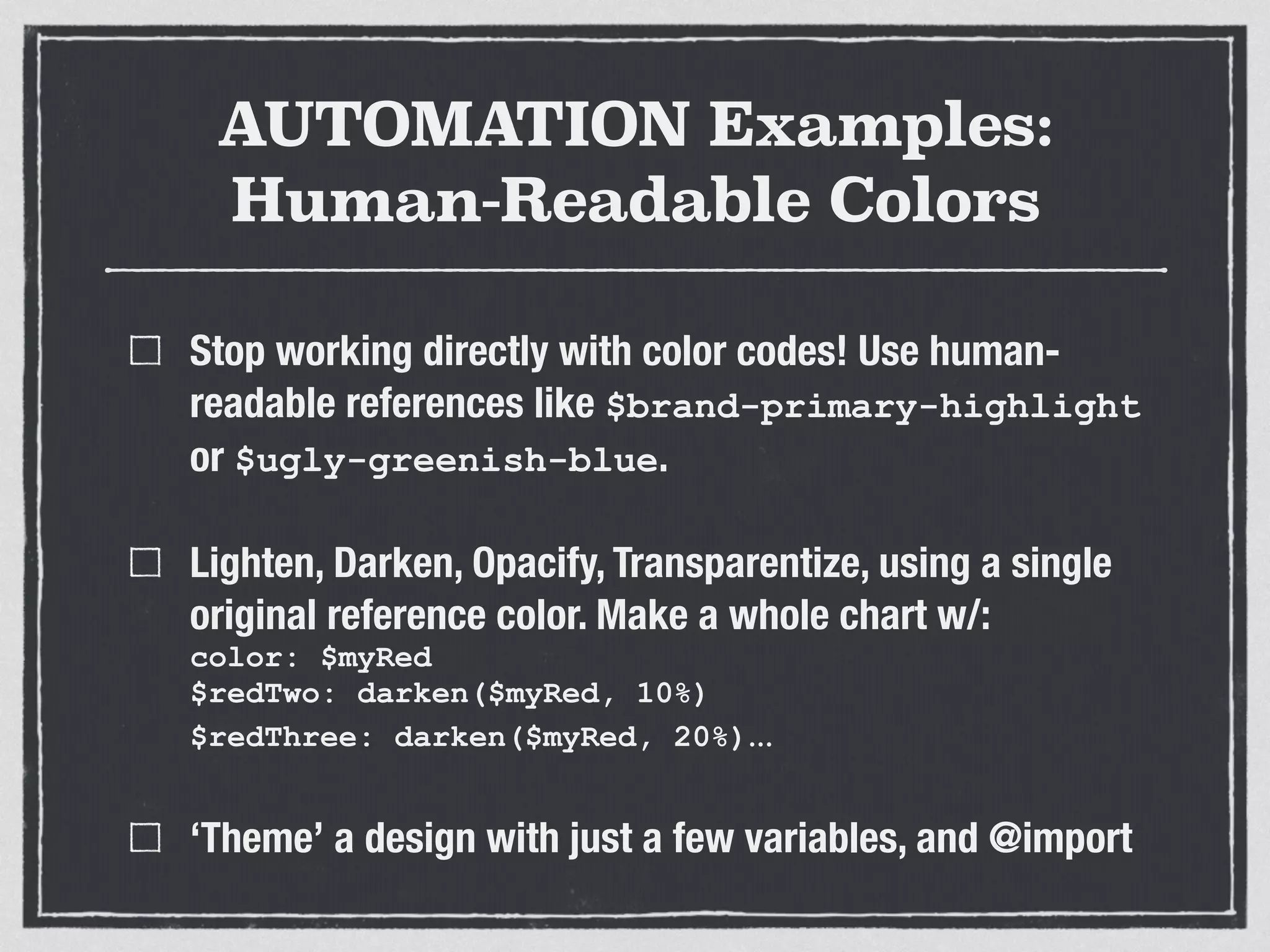 AUTOMATION Examples: 
Human-Readable Colors 
Stop working directly with color codes! Use human-readable 
references like $brand-primary-highlight 
or $ugly-greenish-blue. 
Lighten, Darken, Opacify, Transparentize, using a single 
original reference color. Make a whole chart w/: 
color: $myRed 
$redTwo: darken($myRed, 10%) 
$redThree: darken($myRed, 20%)… 
‘Theme’ a design with just a few variables, and @import 
 