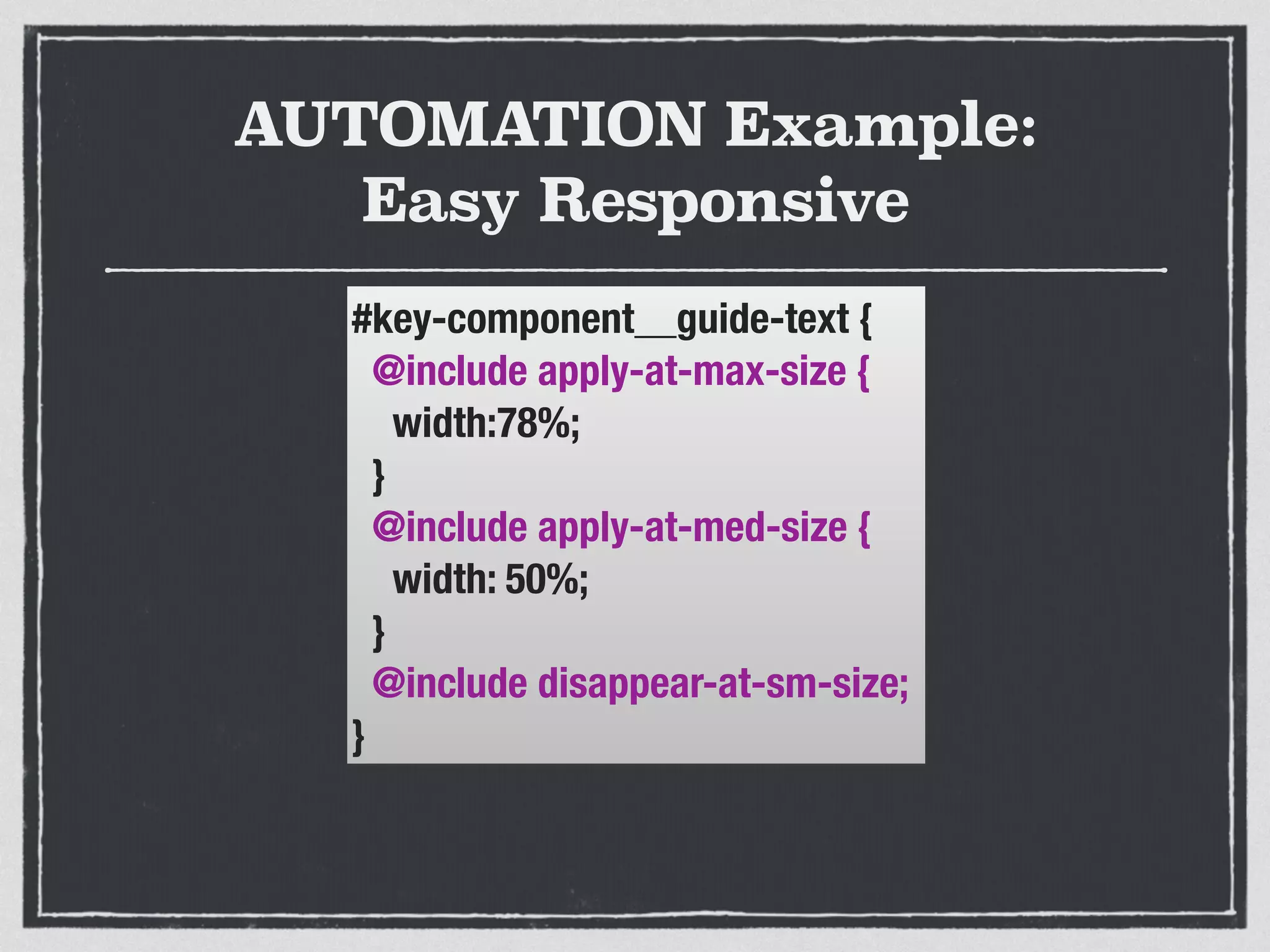 AUTOMATION Example: 
Easy Responsive 
#key-component__guide-text { 
@include apply-at-max-size { 
width:78%; 
} 
@include apply-at-med-size { 
width: 50%; 
} 
@include disappear-at-sm-size; 
} 
 