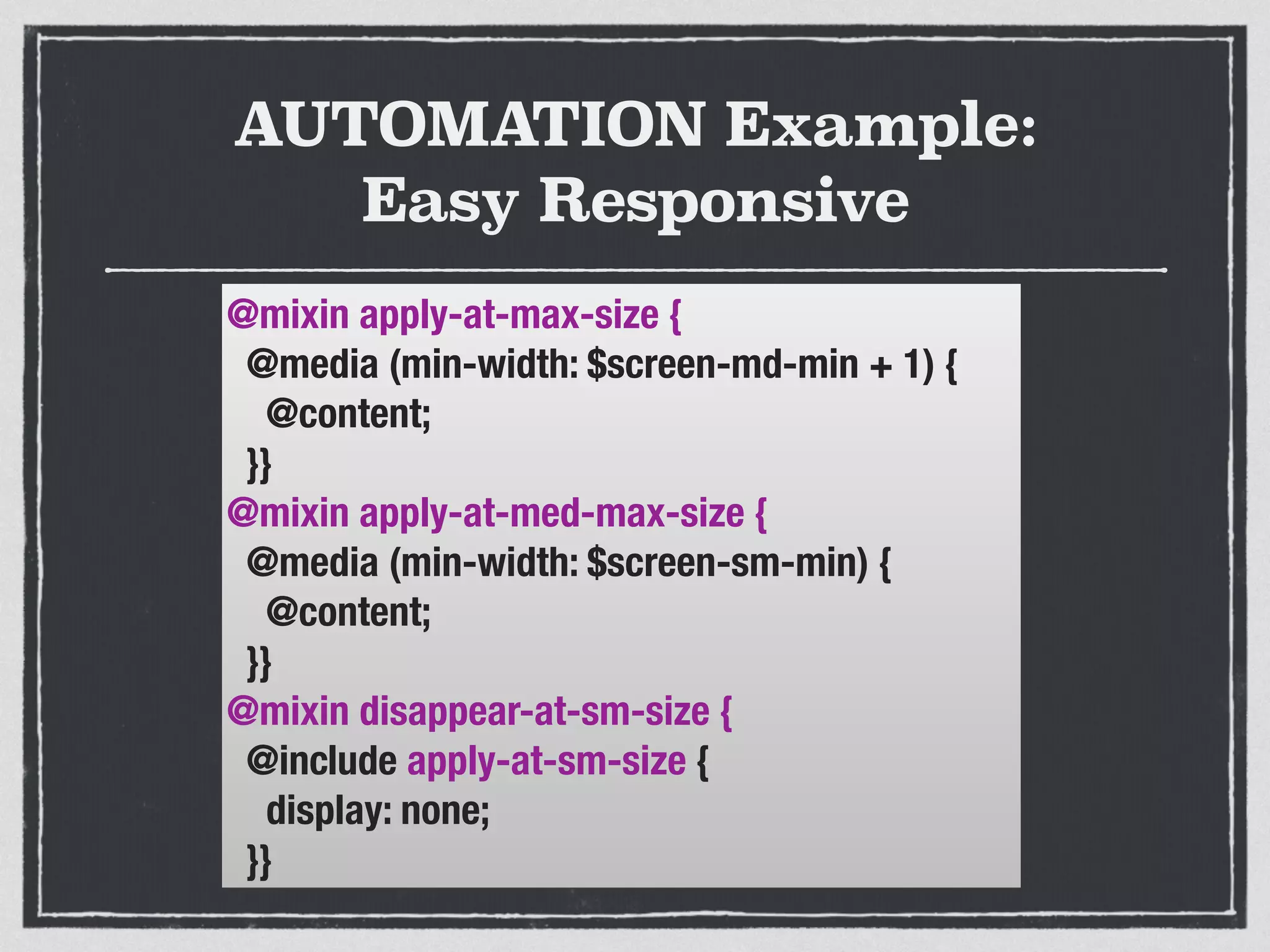 AUTOMATION Example: 
Easy Responsive 
@mixin apply-at-max-size { 
@media (min-width: $screen-md-min + 1) { 
@content; 
}} 
@mixin apply-at-med-max-size { 
@media (min-width: $screen-sm-min) { 
@content; 
}} 
@mixin disappear-at-sm-size { 
@include apply-at-sm-size { 
display: none; 
}} 
 