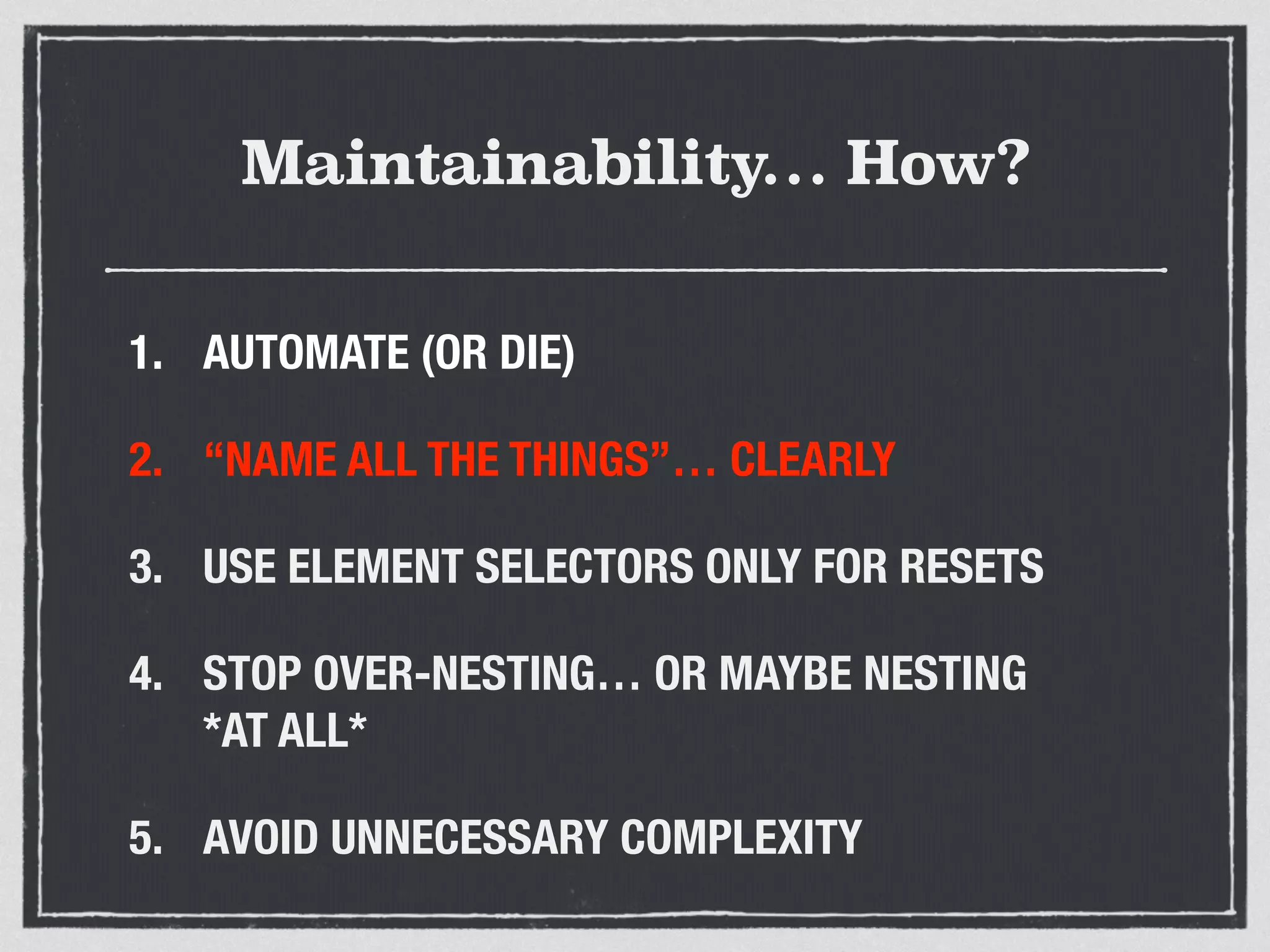 Maintainability… How? 
1. AUTOMATE (OR DIE) 
2. “NAME ALL THE THINGS”… CLEARLY 
3. USE ELEMENT SELECTORS ONLY FOR RESETS 
4. STOP OVER-NESTING… OR MAYBE NESTING 
*AT ALL* 
5. AVOID UNNECESSARY COMPLEXITY 
 