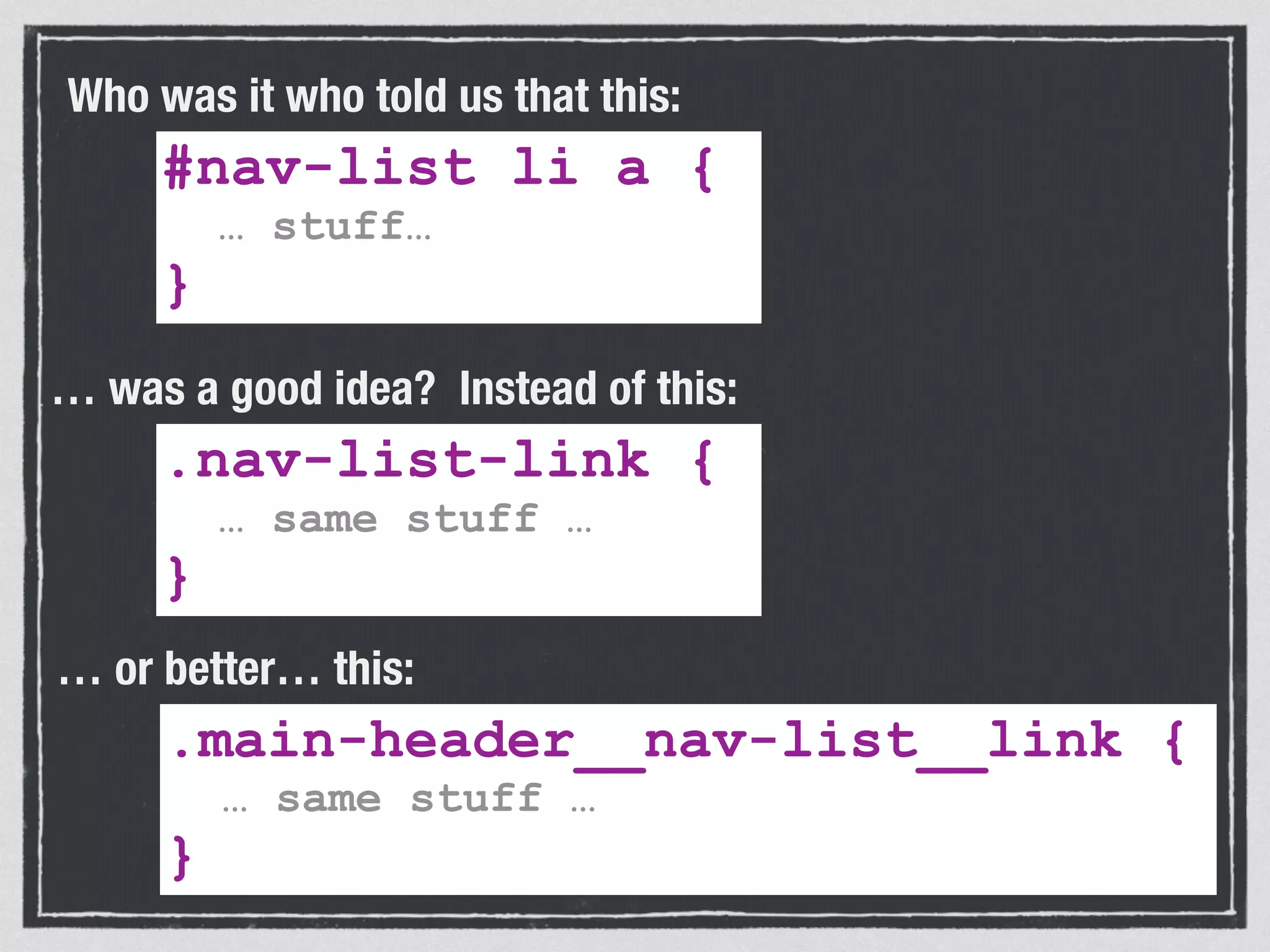 Who was it who told us that this: 
#nav-list li a { 
… stuff… 
} 
… was a good idea? Instead of this: 
.nav-list-link { 
… same stuff … 
} 
… or better… this: 
.main-header__nav-list__link { 
… same stuff … 
} 
 