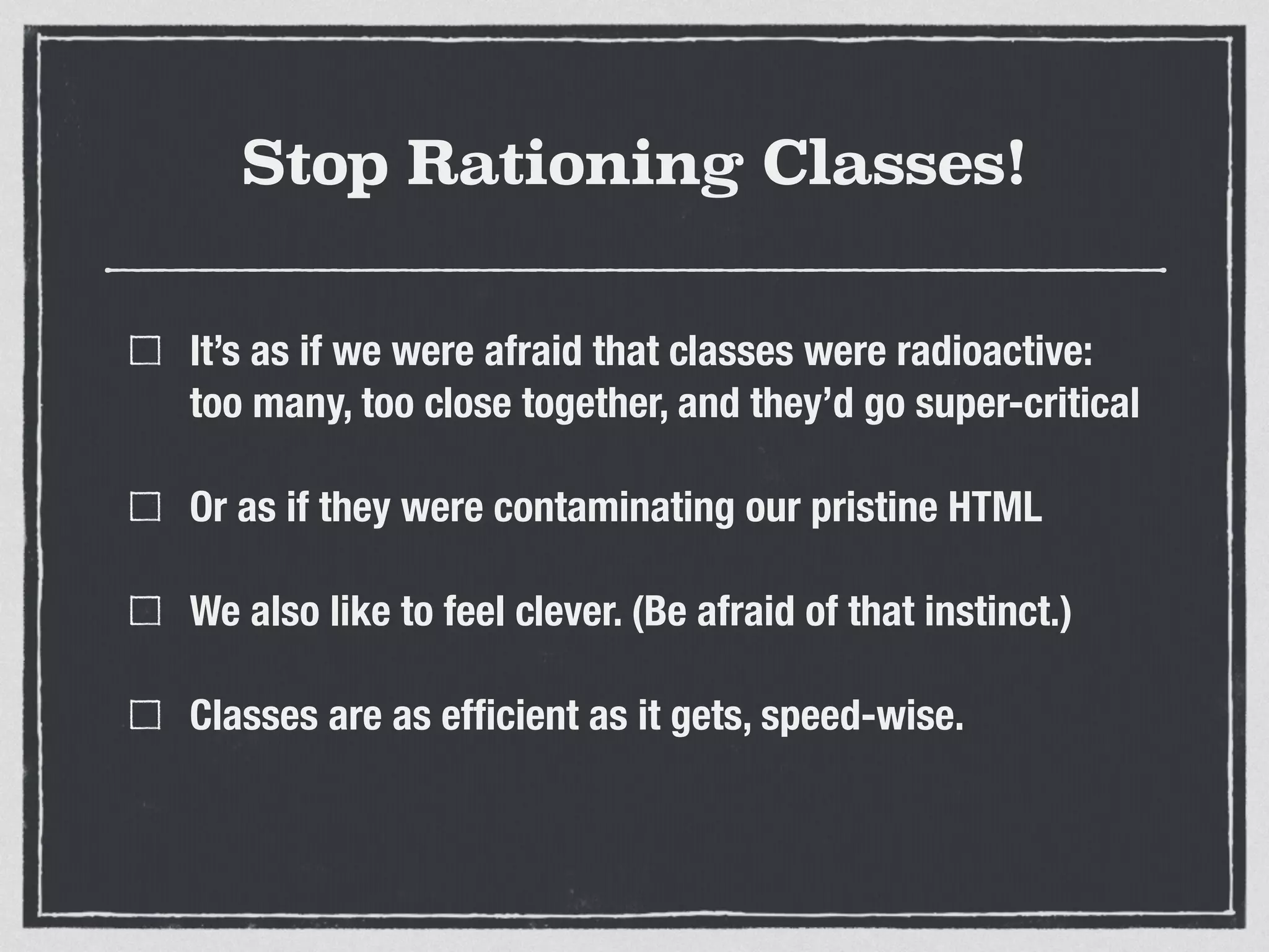 Stop Rationing Classes! 
It’s as if we were afraid that classes were radioactive: 
too many, too close together, and they’d go super-critical 
Or as if they were contaminating our pristine HTML 
We also like to feel clever. (Be afraid of that instinct.) 
Classes are as efficient as it gets, speed-wise. 
 