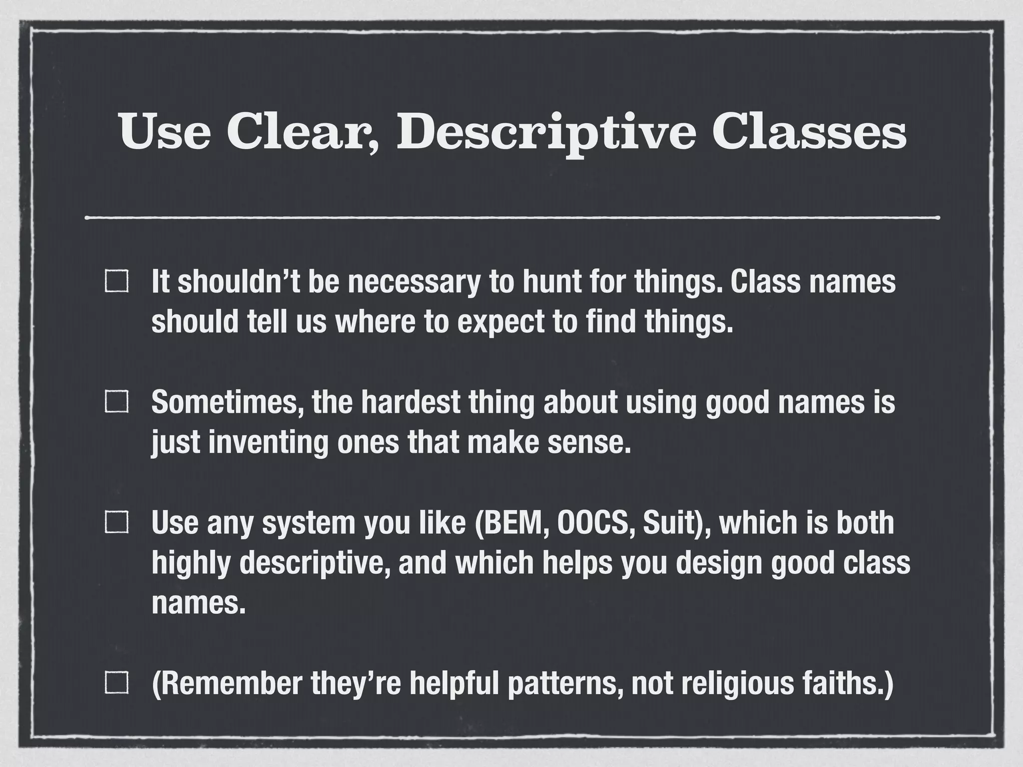 Use Clear, Descriptive Classes 
It shouldn’t be necessary to hunt for things. Class names 
should tell us where to expect to find things. 
Sometimes, the hardest thing about using good names is 
just inventing ones that make sense. 
Use any system you like (BEM, OOCS, Suit), which is both 
highly descriptive, and which helps you design good class 
names. 
(Remember they’re helpful patterns, not religious faiths.) 
 