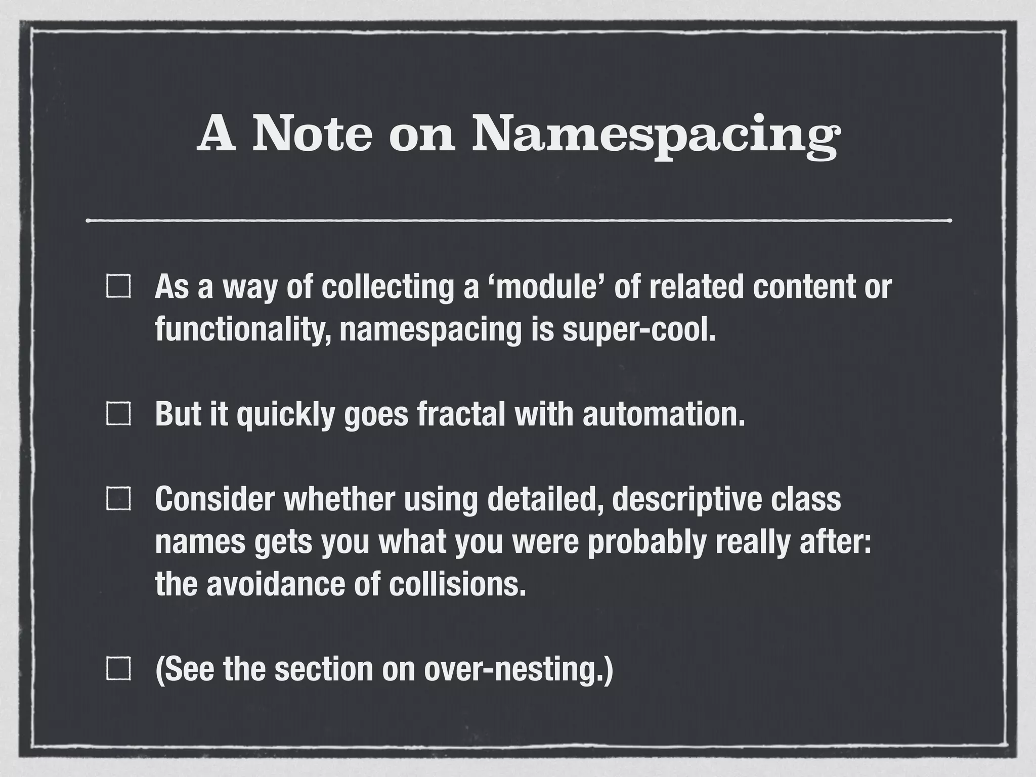 A Note on Namespacing 
As a way of collecting a ‘module’ of related content or 
functionality, namespacing is super-cool. 
But it quickly goes fractal with automation. 
Consider whether using detailed, descriptive class 
names gets you what you were probably really after: 
the avoidance of collisions. 
(See the section on over-nesting.) 
 