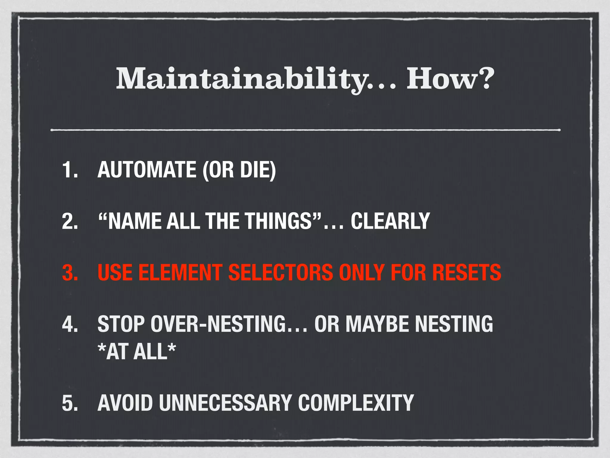 Maintainability… How? 
1. AUTOMATE (OR DIE) 
2. “NAME ALL THE THINGS”… CLEARLY 
3. USE ELEMENT SELECTORS ONLY FOR RESETS 
4. STOP OVER-NESTING… OR MAYBE NESTING 
*AT ALL* 
5. AVOID UNNECESSARY COMPLEXITY 
 