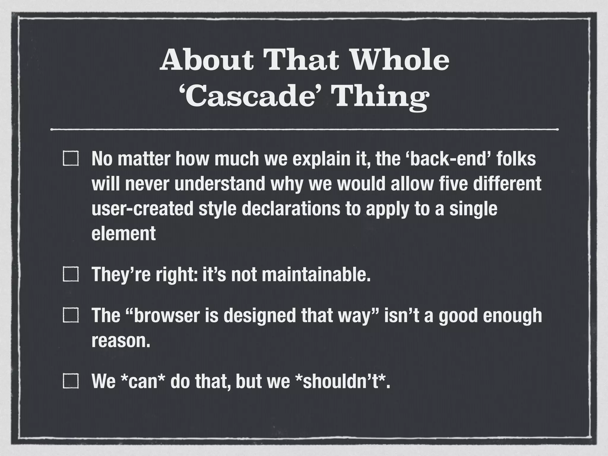 About That Whole 
‘Cascade’ Thing 
No matter how much we explain it, the ‘back-end’ folks 
will never understand why we would allow five different 
user-created style declarations to apply to a single 
element 
They’re right: it’s not maintainable. 
The “browser is designed that way” isn’t a good enough 
reason. 
We *can* do that, but we *shouldn’t*. 
 
