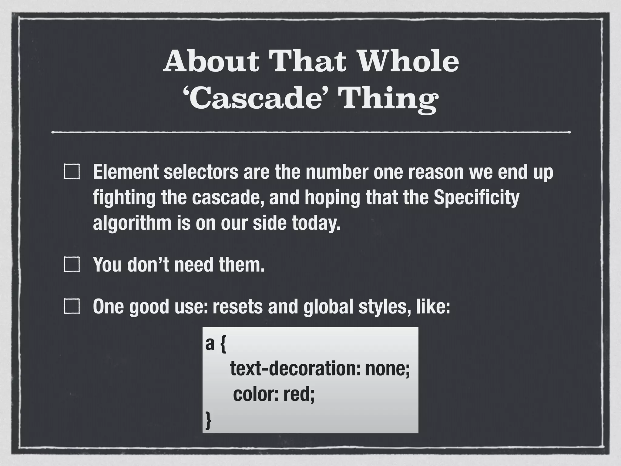 About That Whole 
‘Cascade’ Thing 
Element selectors are the number one reason we end up 
fighting the cascade, and hoping that the Specificity 
algorithm is on our side today. 
You don’t need them. 
One good use: resets and global styles, like: 
a { 
text-decoration: none; 
color: red; 
} 
 