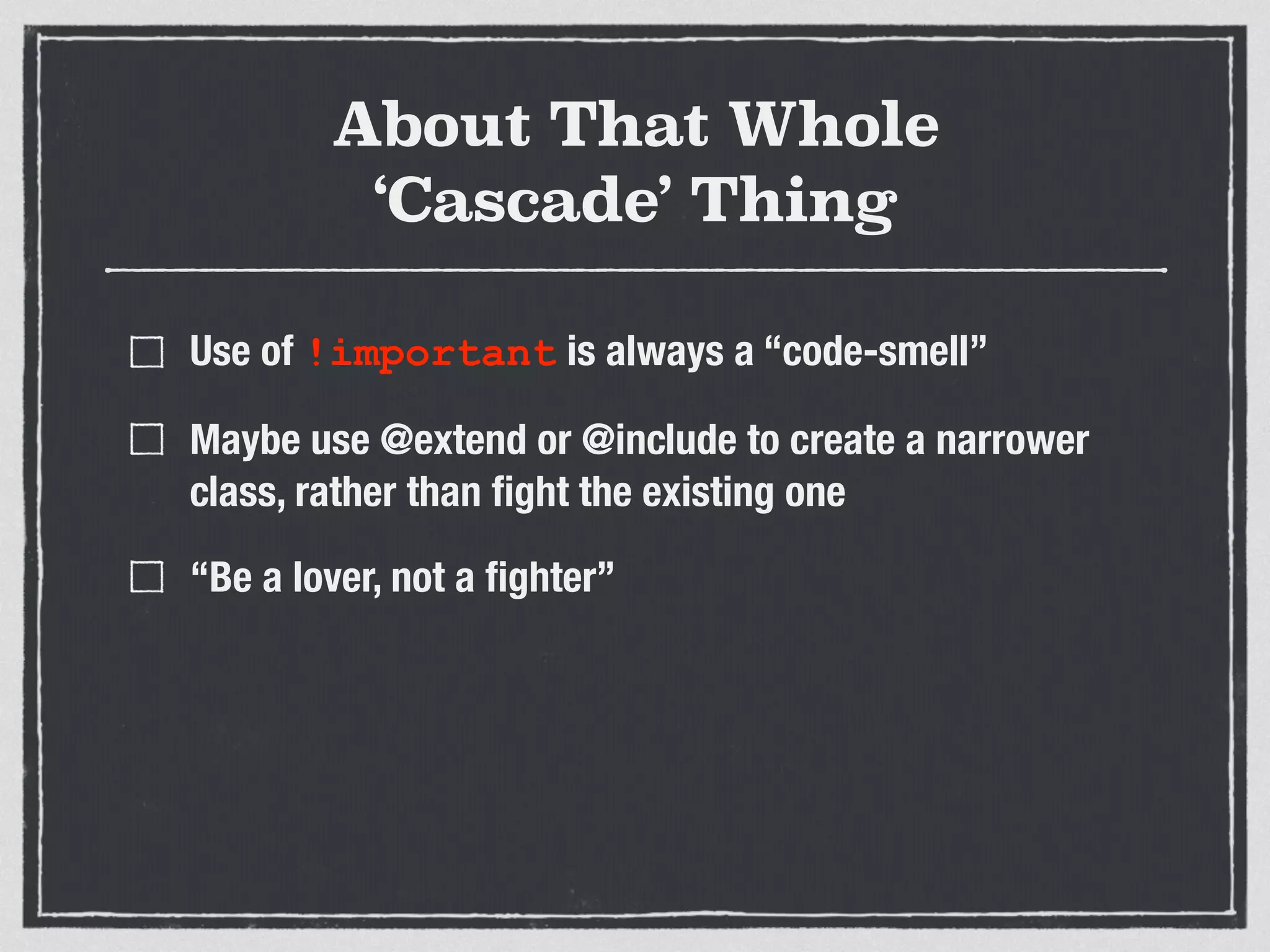 About That Whole 
‘Cascade’ Thing 
Use of !important is always a “code-smell” 
Maybe use @extend or @include to create a narrower 
class, rather than fight the existing one 
“Be a lover, not a fighter” 
 