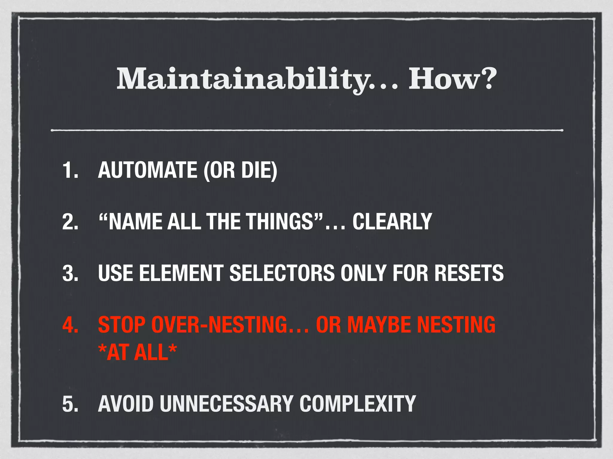 Maintainability… How? 
1. AUTOMATE (OR DIE) 
2. “NAME ALL THE THINGS”… CLEARLY 
3. USE ELEMENT SELECTORS ONLY FOR RESETS 
4. STOP OVER-NESTING… OR MAYBE NESTING 
*AT ALL* 
5. AVOID UNNECESSARY COMPLEXITY 
 
