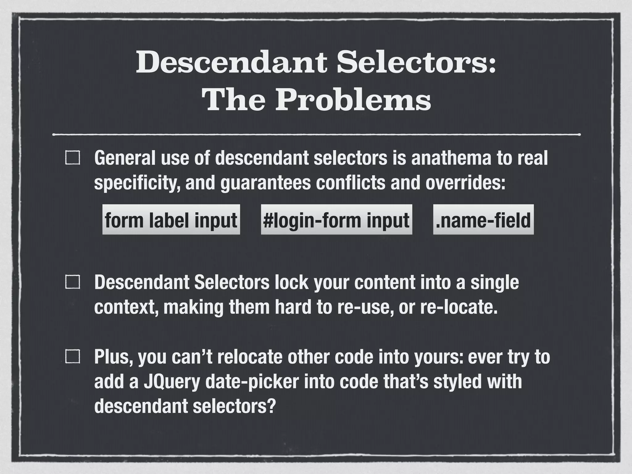 Descendant Selectors: 
The Problems 
General use of descendant selectors is anathema to real 
specificity, and guarantees conflicts and overrides: 
form label input 
#login-form input .name-field 
! 
Descendant Selectors lock your content into a single 
context, making them hard to re-use, or re-locate. 
Plus, you can’t relocate other code into yours: ever try to 
add a JQuery date-picker into code that’s styled with 
descendant selectors? 
 