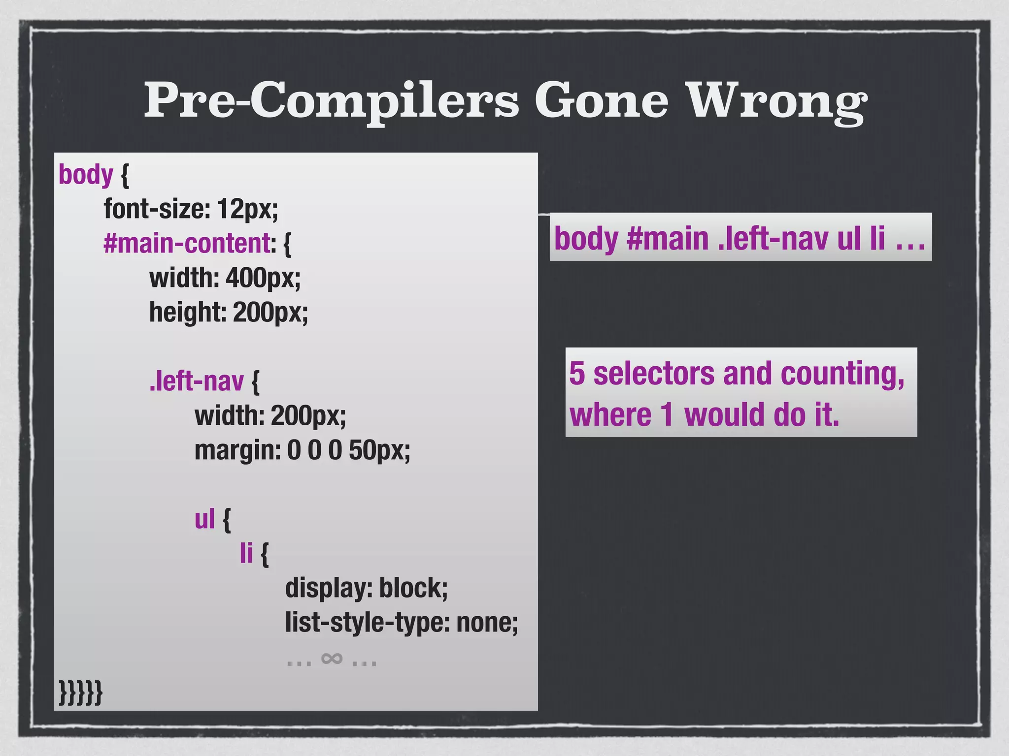 Pre-Compilers Gone Wrong 
body { 
font-size: 12px; 
#main-content: { 
width: 400px; 
height: 200px; 
! 
.left-nav { 
width: 200px; 
margin: 0 0 0 50px; 
! 
ul { 
li { 
display: block; 
list-style-type: none; 
… ∞ … 
}}}}} 
body #main .left-nav ul li … 
5 selectors and counting, 
where 1 would do it. 
 