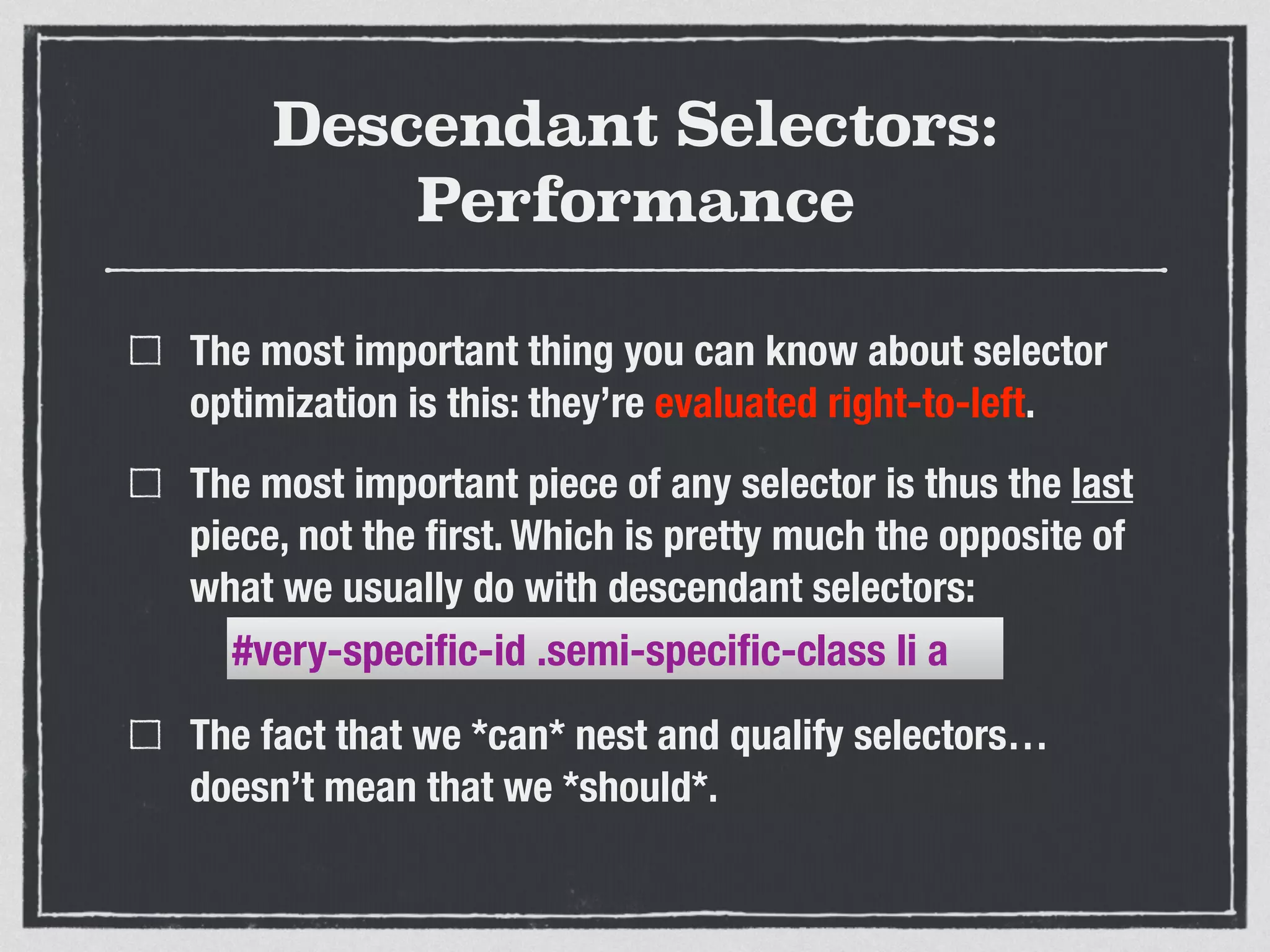 Descendant Selectors: 
Performance 
The most important thing you can know about selector 
optimization is this: they’re evaluated right-to-left. 
The most important piece of any selector is thus the last 
piece, not the first. Which is pretty much the opposite of 
what we usually do with descendant selectors: 
#very-specific-id .semi-specific-class li a 
The fact that we *can* nest and qualify selectors… 
doesn’t mean that we *should*. 
 