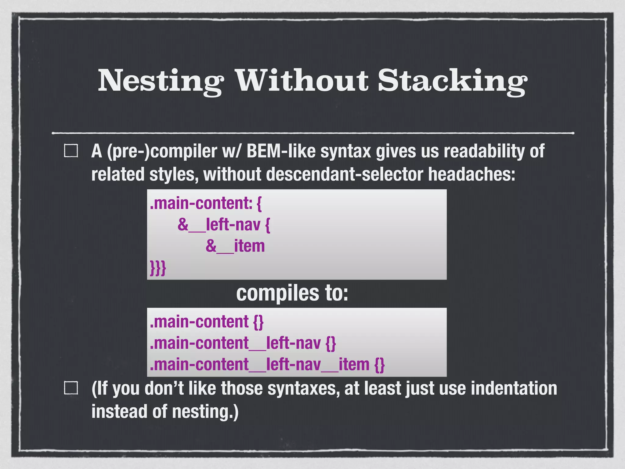 Nesting Without Stacking 
A (pre-)compiler w/ BEM-like syntax gives us readability of 
related styles, without descendant-selector headaches: 
.main-content: { 
&__left-nav { 
&__item 
}}} 
compiles to: 
.main-content {} 
.main-content__left-nav {} 
.main-content__left-nav__item {} 
(If you don’t like those syntaxes, at least just use indentation 
instead of nesting.) 
 