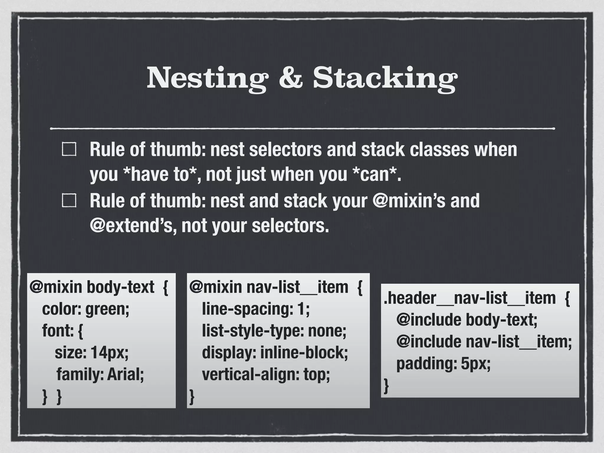 Nesting & Stacking 
Rule of thumb: nest selectors and stack classes when 
you *have to*, not just when you *can*. 
Rule of thumb: nest and stack your @mixin’s and 
@extend’s, not your selectors. 
@mixin body-text { 
color: green; 
font: { 
size: 14px; 
family: Arial; 
} } 
@mixin nav-list__item { 
line-spacing: 1; 
list-style-type: none; 
display: inline-block; 
vertical-align: top; 
} 
.header__nav-list__item { 
@include body-text; 
@include nav-list__item; 
padding: 5px; 
} 
 