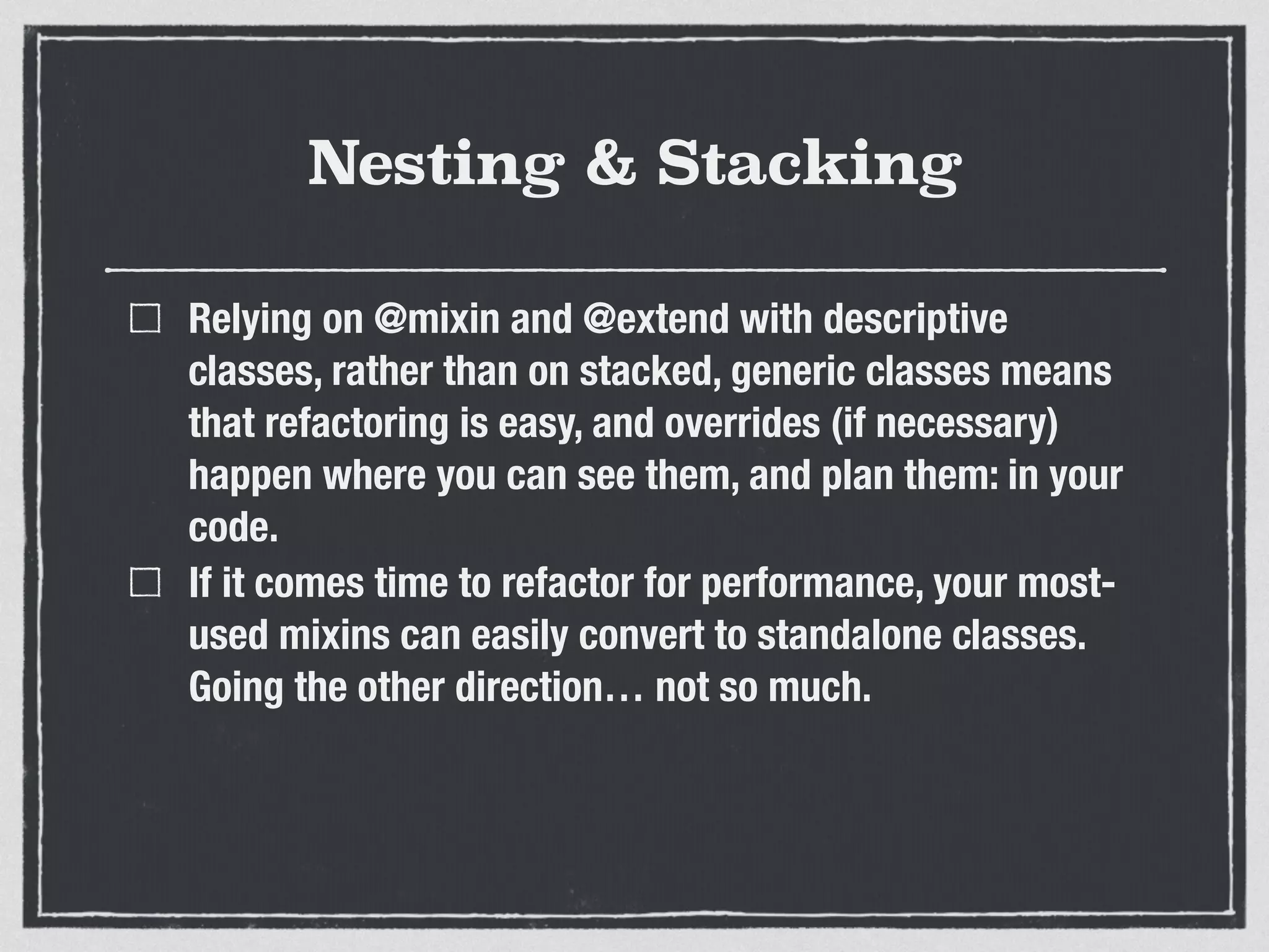 Nesting & Stacking 
Relying on @mixin and @extend with descriptive 
classes, rather than on stacked, generic classes means 
that refactoring is easy, and overrides (if necessary) 
happen where you can see them, and plan them: in your 
code. 
If it comes time to refactor for performance, your most-used 
mixins can easily convert to standalone classes. 
Going the other direction… not so much. 
 