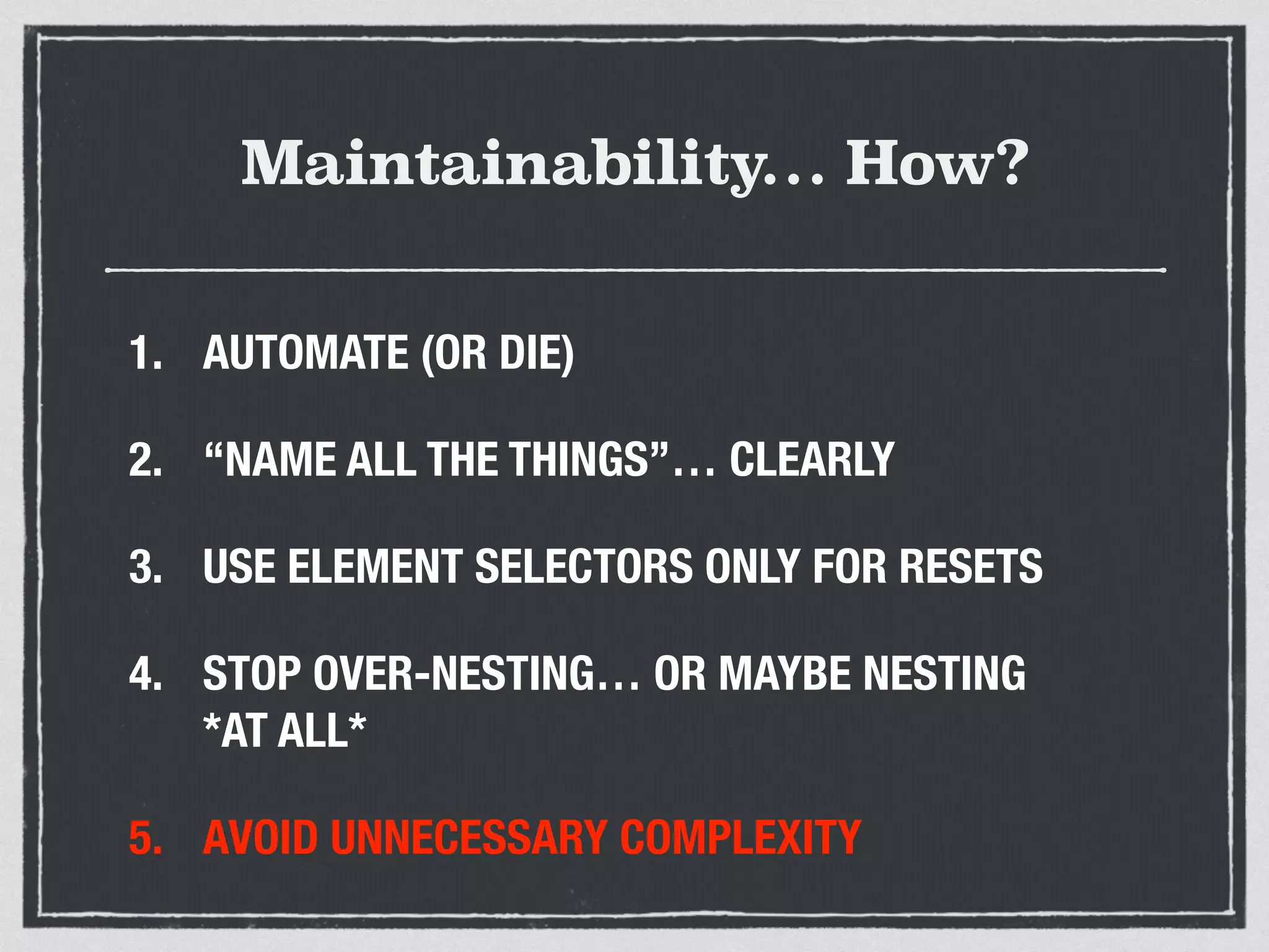 Maintainability… How? 
1. AUTOMATE (OR DIE) 
2. “NAME ALL THE THINGS”… CLEARLY 
3. USE ELEMENT SELECTORS ONLY FOR RESETS 
4. STOP OVER-NESTING… OR MAYBE NESTING 
*AT ALL* 
5. AVOID UNNECESSARY COMPLEXITY 
 