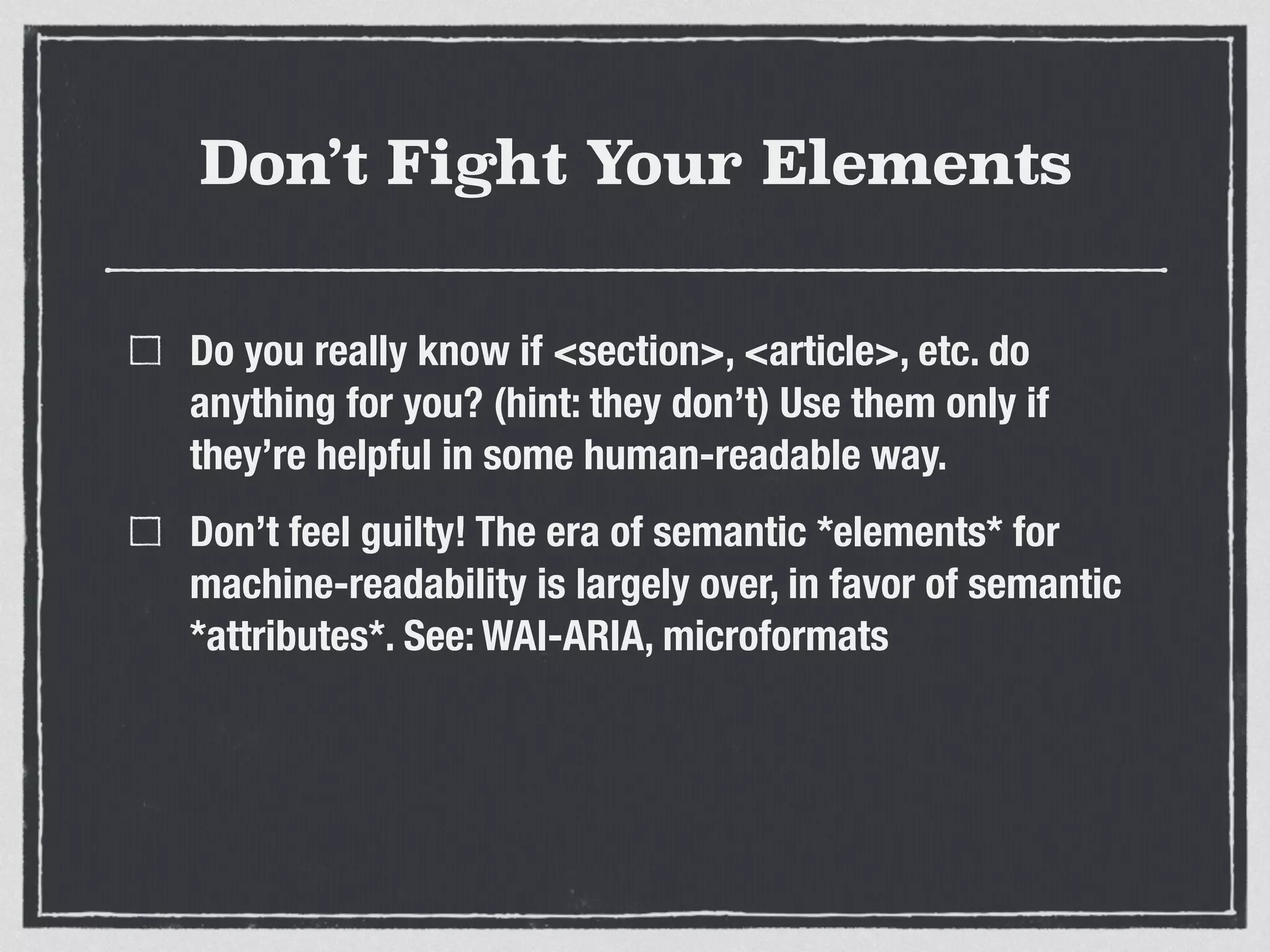 Don’t Fight Your Elements 
Do you really know if <section>, <article>, etc. do 
anything for you? (hint: they don’t) Use them only if 
they’re helpful in some human-readable way. 
Don’t feel guilty! The era of semantic *elements* for 
machine-readability is largely over, in favor of semantic 
*attributes*. See: WAI-ARIA, microformats 
 