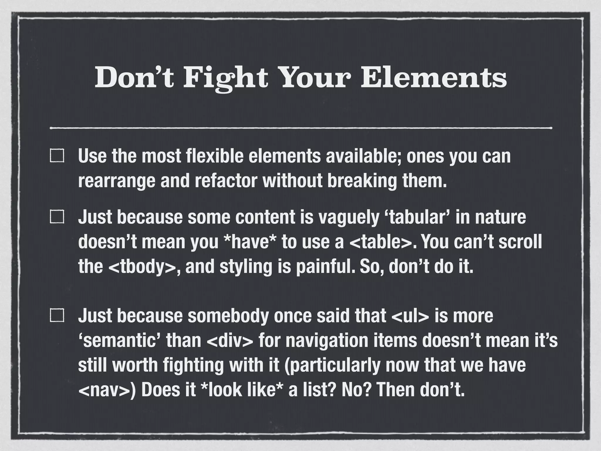 Don’t Fight Your Elements 
Use the most flexible elements available; ones you can 
rearrange and refactor without breaking them. 
Just because some content is vaguely ‘tabular’ in nature 
doesn’t mean you *have* to use a <table>. You can’t scroll 
the <tbody>, and styling is painful. So, don’t do it. 
Just because somebody once said that <ul> is more 
‘semantic’ than <div> for navigation items doesn’t mean it’s 
still worth fighting with it (particularly now that we have 
<nav>) Does it *look like* a list? No? Then don’t. 
 