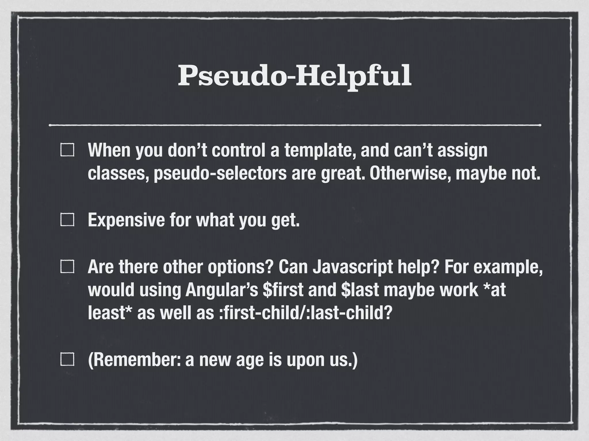 Pseudo-Helpful 
When you don’t control a template, and can’t assign 
classes, pseudo-selectors are great. Otherwise, maybe not. 
Expensive for what you get. 
Are there other options? Can Javascript help? For example, 
would using Angular’s $first and $last maybe work *at 
least* as well as :first-child/:last-child? 
(Remember: a new age is upon us.) 
 