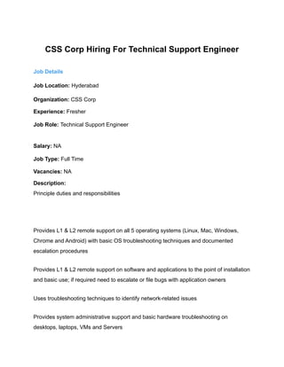 CSS Corp Hiring For Technical Support Engineer
Job Details
Job Location: Hyderabad
Organization: CSS Corp
Experience: Fresher
Job Role: Technical Support Engineer
Salary: NA
Job Type: Full Time
Vacancies: NA
Description:
Principle duties and responsibilities
Provides L1 & L2 remote support on all 5 operating systems (Linux, Mac, Windows,
Chrome and Android) with basic OS troubleshooting techniques and documented
escalation procedures
Provides L1 & L2 remote support on software and applications to the point of installation
and basic use; if required need to escalate or file bugs with application owners
Uses troubleshooting techniques to identify network-related issues
Provides system administrative support and basic hardware troubleshooting on
desktops, laptops, VMs and Servers
 