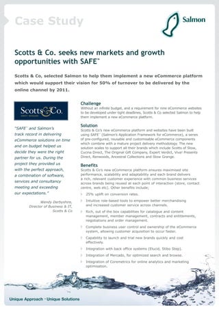 Case Study

  Scotts & Co. seeks new markets and growth
  opportunities with SAFE™
  Scotts & Co, selected Salmon to help them implement a new eCommerce platform
  which would support their vision for 50% of turnover to be delivered by the
  online channel by 2011.


                                       Challenge
                                       Without an infinite budget, and a requirement for nine eCommerce websites
                                       to be developed under tight deadlines, Scotts & Co selected Salmon to help
                                       them implement a new eCommerce platform.

                                       Solution
  “SAFE™ and Salmon’s                  Scotts & Co’s new eCommerce platform and websites have been built
  track record in delivering           using SAFE™ (Salmon’s Application Framework for eCommerce), a series
  eCommerce solutions on time          of pre-configured, reusable and customisable eCommerce components
                                       which combine with a mature project delivery methodology. The new
  and on budget helped us              solution scales to support all their brands which include Scotts of Stow,
  decide they were the right           Cucina Direct, The Original Gift Company, Expert Verdict, Viva! Presents
  partner for us. During the           Direct, Renwoods, Ancestral Collections and Stow Grange.

  project they provided us             Benefits
  with the perfect approach,           Scotts & Co’s new eCommerce platform ensures maximised site
  a combination of software,           performance, scalability and adaptability and each brand delivers
                                       a rich, relevant customer experience with common business services
  services and consultancy             across brands being reused at each point of interaction (store, contact
  meeting and exceeding                centre, web etc). Other benefits include;
  our expectations.”                      25% uplift on conversion rates.

                 Wendy Derbyshire,        Intuitive role-based tools to empower better merchandising
          Director of Business & IT,      and increased customer service across channels.
                        Scotts & Co       Rich, out of the box capabilities for catalogue and content
                                          management, member management, contracts and entitlements,
                                          negotiations and order management.
                                          Complete business user control and ownership of the eCommerce
                                          system, allowing customer acquisition to occur faster.
                                          Capability to launch and trial new brands quickly and cost
                                          effectively.
                                          Integration with back office systems (Elucid, Stibo Step).
                                          Integration of Mercado, for optimized search and browse.
                                          Integration of Coremetrics for online analytics and marketing
                                          optimisation.




Unique Approach • Unique Solutions
 