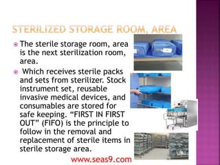  The sterile storage room, area
is the next sterilization room,
area.
 Which receives sterile packs
and sets from sterilizer. Stock
instrument set, reusable
invasive medical devices, and
consumables are stored for
safe keeping. “FIRST IN FIRST
OUT” (FIFO) is the principle to
follow in the removal and
replacement of sterile items in
sterile storage area.
www.seas9.com
 