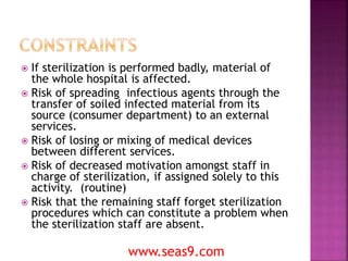  If sterilization is performed badly, material of
the whole hospital is affected.
 Risk of spreading infectious agents through the
transfer of soiled infected material from its
source (consumer department) to an external
services.
 Risk of losing or mixing of medical devices
between different services.
 Risk of decreased motivation amongst staff in
charge of sterilization, if assigned solely to this
activity. (routine)
 Risk that the remaining staff forget sterilization
procedures which can constitute a problem when
the sterilization staff are absent.
www.seas9.com
 