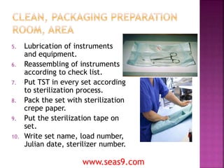 5. Lubrication of instruments
and equipment.
6. Reassembling of instruments
according to check list.
7. Put TST in every set according
to sterilization process.
8. Pack the set with sterilization
crepe paper.
9. Put the sterilization tape on
set.
10. Write set name, load number,
Julian date, sterilizer number.
www.seas9.com
 