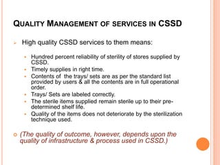 QUALITY MANAGEMENT OF SERVICES IN CSSD
 High quality CSSD services to them means:
 Hundred percent reliability of sterility of stores supplied by
CSSD.
 Timely supplies in right time.
 Contents of the trays/ sets are as per the standard list
provided by users & all the contents are in full operational
order.
 Trays/ Sets are labeled correctly.
 The sterile items supplied remain sterile up to their pre-
determined shelf life.
 Quality of the items does not deteriorate by the sterilization
technique used.
 (The quality of outcome, however, depends upon the
quality of infrastructure & process used in CSSD.)
 