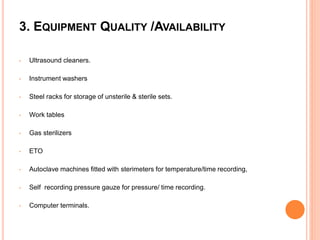 3. EQUIPMENT QUALITY /AVAILABILITY
• Ultrasound cleaners.
• Instrument washers
• Steel racks for storage of unsterile & sterile sets.
• Work tables
• Gas sterilizers
• ETO
• Autoclave machines fitted with sterimeters for temperature/time recording,
• Self recording pressure gauze for pressure/ time recording.
• Computer terminals.
 