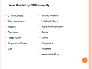 • OT Instruments
• Ward Instrument
• Trolleys
• Chemicals
• Plastic Apron
• Preparation Tables
• Bins
• Sealing Machine
• Loading trolleys
• Paper holding trolleys
• Racks
• Linens
• Computers
• Registers
• Measurable Cups
Items Handled by CSSD currently
 