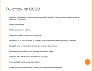 FUNCTION OF CSSD
1. Receiving unsterile stores, instruments, equipment & linens from medical stores & various consumer
department of hospital.
2. Sorting out the items.
3. Washing, disinfection & drying.
4. Checking & packing of sets/trays/instruments.
5. Sterilization of all items received, by using the appropriate techniques as applicable to the items.
6. Storage & issue of the sterilized items to the consumer departments.
7. Maintaining records of the stores received, processed & issued.
8. Validation of the effectiveness of sterilization techniques.
9. Training of staff in techniques of sterilization.
10. Advice to consumer departments on sterilization of items of different nature
 