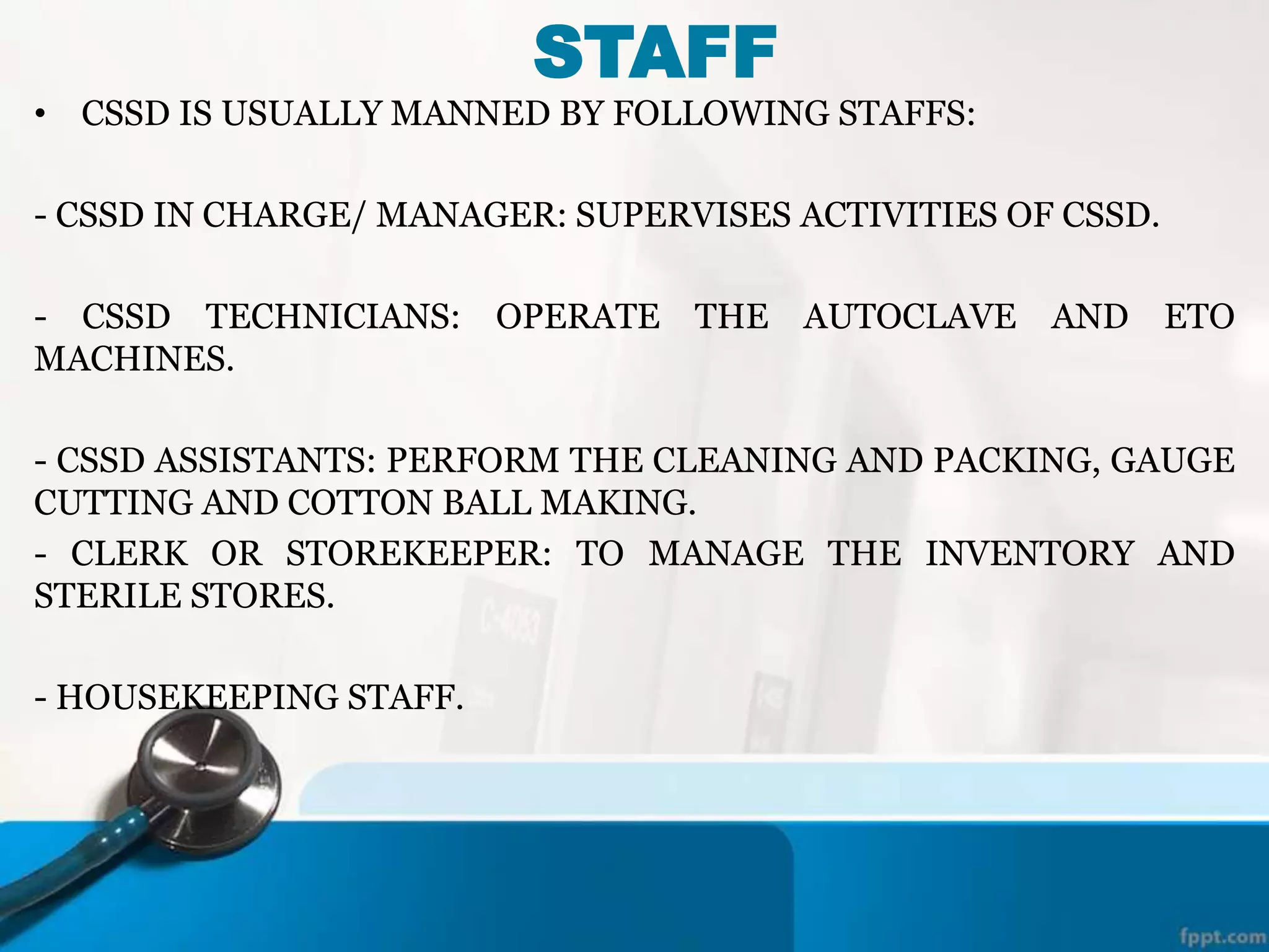 STAFF
• CSSD IS USUALLY MANNED BY FOLLOWING STAFFS:
- CSSD IN CHARGE/ MANAGER: SUPERVISES ACTIVITIES OF CSSD.
- CSSD TECHNICIANS: OPERATE THE AUTOCLAVE AND ETO
MACHINES.
- CSSD ASSISTANTS: PERFORM THE CLEANING AND PACKING, GAUGE
CUTTING AND COTTON BALL MAKING.
- CLERK OR STOREKEEPER: TO MANAGE THE INVENTORY AND
STERILE STORES.
- HOUSEKEEPING STAFF.
 