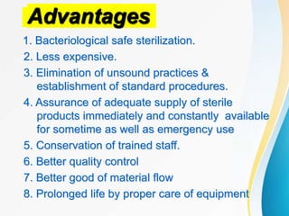 Advantages
1. Bacteriological safe sterilization.
2. Less expensive.
3. Elimination of unsound practices &
establishment of standard procedures.
4. Assurance of adequate supply of sterile
products immediately and constantly available
for sometime as well as emergency use
5. Conservation of trained staff.
6. Better quality control
7. Better good of material flow
8. Prolonged life by proper care of equipment
 